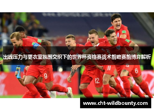 出线压力与更衣室氛围交织下的世界杯资格赛战术前瞻赛前博弈解析
