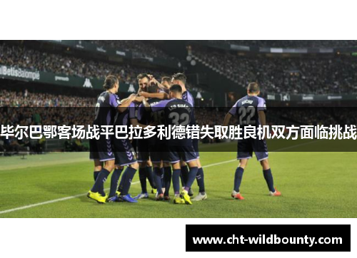 毕尔巴鄂客场战平巴拉多利德错失取胜良机双方面临挑战
