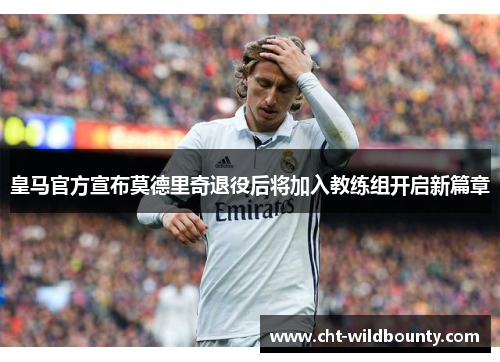 皇马官方宣布莫德里奇退役后将加入教练组开启新篇章