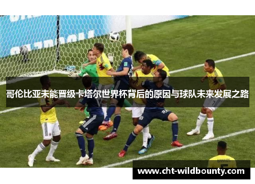 哥伦比亚未能晋级卡塔尔世界杯背后的原因与球队未来发展之路
